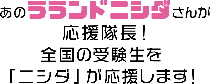 あのラランド ニシダさんが応援隊長！全国の受験生を「ニシダ」が応援します！
