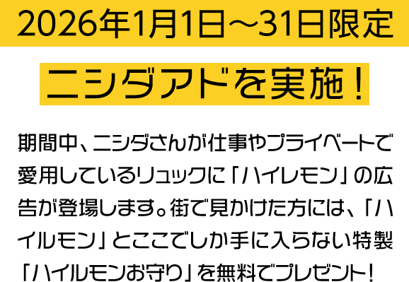 2026年1月1日〜31日限定 ニシダアドを実施！ 期間中、ニシダさんが仕事やプライベートで愛用しているリュックに「ハイレモン」の広告が登場します。街で見かけた方には、ここでしか手に入らない特製「ハイルモンお守り」を無料でプレゼント！